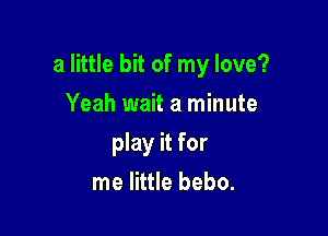 a little bit of my love?

Yeah wait a minute
play it for
me little bebo.