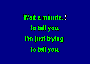 Wait a minute..!
to tell you.

I'm just trying

to tell you.