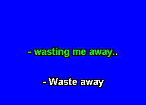 - wasting me away..

- Waste away