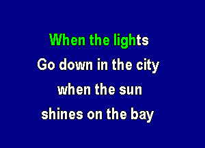 When the lights
Go down in the city
when the sun

shines on the bay