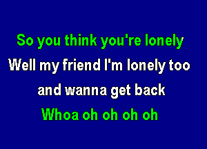 So you think you're lonely

Well my friend I'm lonelytoo

and wanna get back
Whoa oh oh oh oh