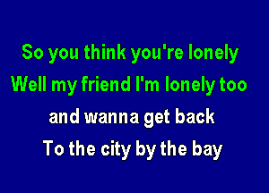 So you think you're lonely
Well my friend I'm lonelytoo
and wanna get back

To the city by the bay