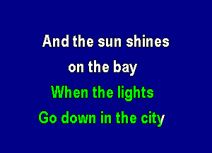 And the sun shines
on the bay
When the lights

Go down in the city