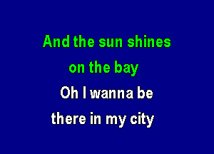 And the sun shines
on the bay
0h lwanna be

there in my city