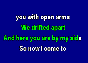 you with open arms
We drifted apart

And here you are by my side

So now I come to