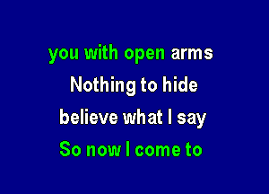 you with open arms
Nothing to hide

believe what I say

So now I come to