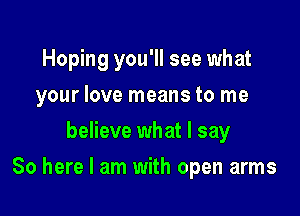 Hoping you'll see what
your love means to me
believe what I say

So here I am with open arms