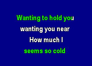 Wanting to hold you

wanting you near
How much I
seems so cold