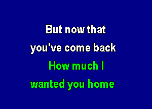 But now that
you've come back

How much I
wanted you home