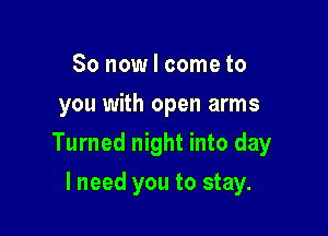 So now I come to
you with open arms

Turned night into day

lneed you to stay.