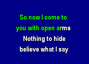 So now I come to
you with open arms
Nothing to hide

believe what I say