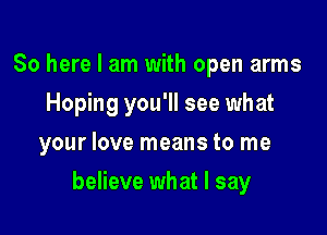 So here I am with open arms
Hoping you'll see what
your love means to me

believe what I say