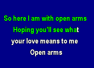 So here I am with open arms

Hoping you'll see what

your love means to me
Open arms