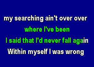 my searching ain't over over
where I've been
I said that I'd never fall again
Within myself I was wrong