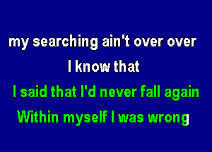 my searching ain't over over
I know that
I said that I'd never fall again
Within myself I was wrong