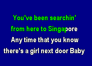 You've been searchin'
from here to Singapore
Anytime that you know

there's a girl next door Baby