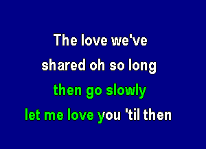 The love we've
shared oh so long

then go slowly

let me love you 'til then