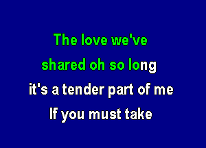 The love we've
shared oh so long

it's a tender part of me

If you must take