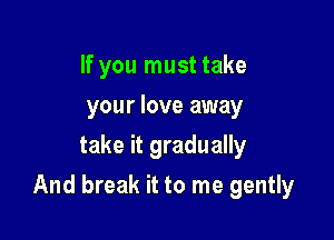 If you must take
your love away
take it gradually

And break it to me gently