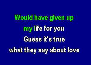 Would have given up

my life for you
Guess it's true
what they say about love