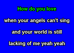 How do you love
when your angels can't sing

and your world is still

lacking of me yeah yeah