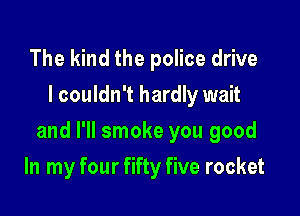 The kind the police drive
I couldn't hardly wait

and I'll smoke you good

In my four fifty five rocket