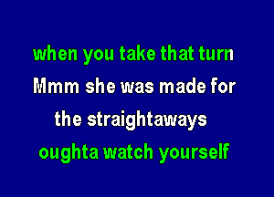 when you take that turn
Mmm she was made for
the straightaways

oughta watch yourself