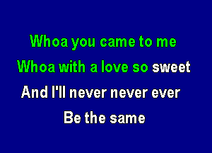 Whoa you came to me

Whoa with a love so sweet
And I'll never never ever
Be the same