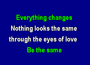 Everything changes
Nothing looks the same

through the eyes of love

Be the same