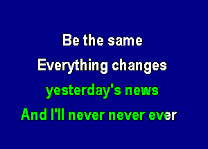 Be the same

Everything changes

yesterday's news
And I'll never never ever