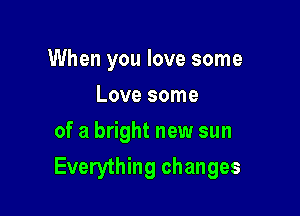 When you love some

Love some
of a bright new sun
Everything changes