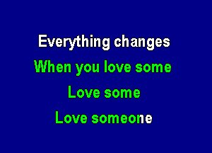 Everything changes
When you love some

Love some
Love someone