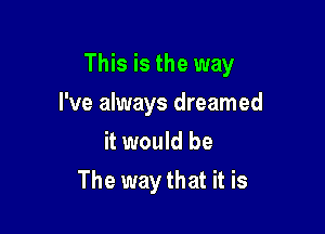This is the way

I've always dreamed
it would be
The way that it is