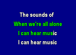 The sounds of
When we're all alone
I can hear music

I can hear music