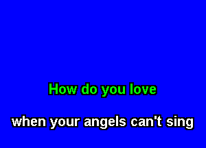 How do you love

when your angels can't sing