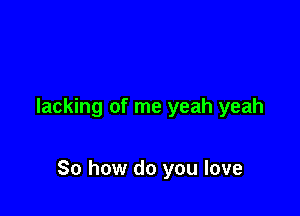 lacking of me yeah yeah

So how do you love