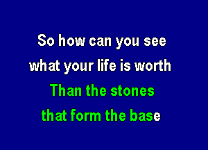 So how can you see

what your life is worth
Than the stones
that form the base