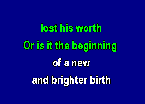lost his worth

Or is it the beginning

of a new
and brighter birth