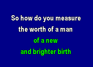 So how do you measure

the worth of a man
of a new
and brighter birth