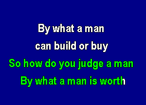 By what a man
can build or buy

So how do you judge a man

By what a man is worth