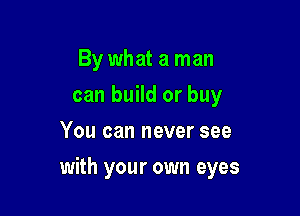 By what a man
can build or buy
You can never see

with your own eyes