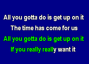 All you gotta do is get up on it
The time has come for us
All you gotta do is get up on it
If you really really want it