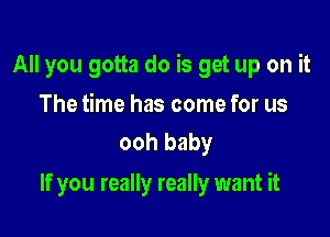 All you gotta do is get up on it

The time has come for us
ooh baby

If you really really want it