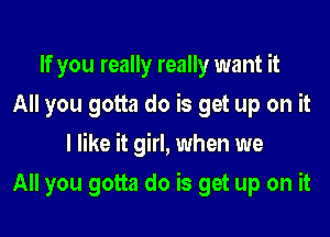 If you really really want it
All you gotta do is get up on it

I like it girl, when we

All you gotta do is get up on it