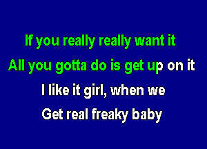 If you really really want it
All you gotta do is get up on it

I like it girl, when we
Get real freaky baby