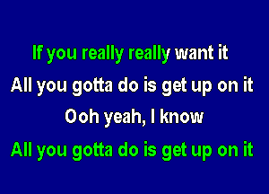 If you really really want it
All you gotta do is get up on it
Ooh yeah, I know

All you gotta do is get up on it