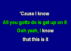 'Cause I know

All you gotta do is get up on it

Ooh yeah, I know
that this is it