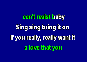 can't resist baby

Sing sing bring it on

If you really, really want it
a love that you