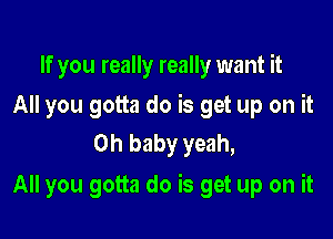 If you really really want it
All you gotta do is get up on it
Oh baby yeah,

All you gotta do is get up on it