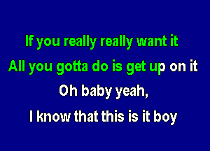 If you really really want it
All you gotta do is get up on it
Oh baby yeah,

I know that this is it boy